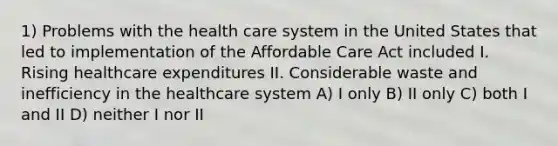 1) Problems with the health care system in the United States that led to implementation of the Affordable Care Act included I. Rising healthcare expenditures II. Considerable waste and inefficiency in the healthcare system A) I only B) II only C) both I and II D) neither I nor II