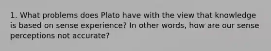 1. What problems does Plato have with the view that knowledge is based on sense experience? In other words, how are our sense perceptions not accurate?