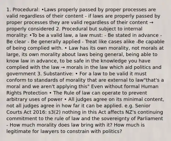 1. Procedural: •Laws properly passed by proper processes are valid regardless of their content - if laws are properly passed by proper processes they are valid regardless of their content → properly considered 2. Procedural but subject to internal morality: •To be a valid law, a law must: - Be stated in advance - Be clear - Be generally applied - Treat like cases alike -Be capable of being complied with. • Law has its own morality, not morals at large, its own morality about laws being general, being able to know law in advance, to be safe in the knowledge you have complied with the law → morals in the law which aid politics and government 3. Substantive: • For a law to be valid it must conform to standards of morality that are external to law"that's a moral and we aren't applying this" Even without formal Human Rights Protection • The Rule of law can operate to prevent arbitrary uses of power • All judges agree on its minimal content, not all judges agree in how far it can be applied. e.g. Senior Courts Act 2016: s3(2) nothing in this Act affects NZ's continuing commitment to the rule of law and the sovereignty of Parliament - How much morality does law bring with it? How much is legitimate for lawyers to constrain with politics?