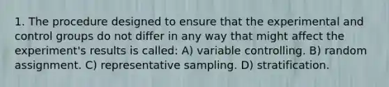 1. The procedure designed to ensure that the experimental and control groups do not differ in any way that might affect the experiment's results is called: A) variable controlling. B) random assignment. C) representative sampling. D) stratification.