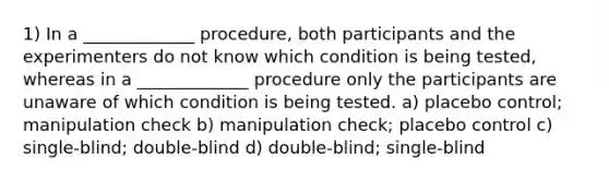 1) In a _____________ procedure, both participants and the experimenters do not know which condition is being tested, whereas in a _____________ procedure only the participants are unaware of which condition is being tested. a) placebo control; manipulation check b) manipulation check; placebo control c) single-blind; double-blind d) double-blind; single-blind