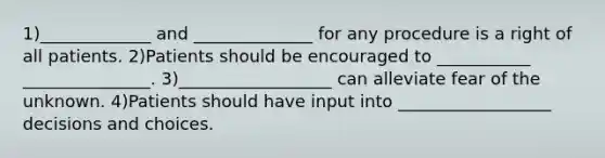 1)_____________ and ______________ for any procedure is a right of all patients. 2)Patients should be encouraged to ___________ _______________. 3)__________________ can alleviate fear of the unknown. 4)Patients should have input into __________________ decisions and choices.