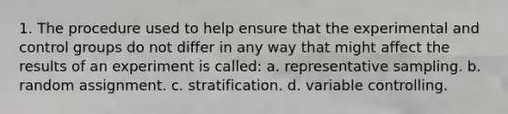 1. The procedure used to help ensure that the experimental and control groups do not differ in any way that might affect the results of an experiment is called: a. representative sampling. b. random assignment. c. stratification. d. variable controlling.