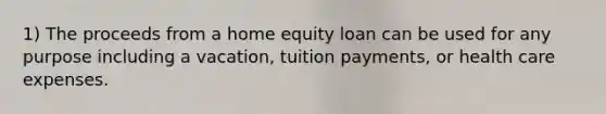 1) The proceeds from a home equity loan can be used for any purpose including a vacation, tuition payments, or health care expenses.