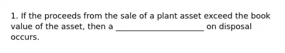 1. If the proceeds from the sale of a plant asset exceed the book value of the asset, then a ______________________ on disposal occurs.