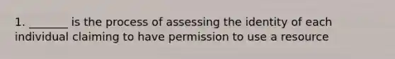 1. _______ is the process of assessing the identity of each individual claiming to have permission to use a resource