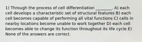 1) Through the process of cell differentiation ________. A) each cell develops a characteristic set of structural features B) each cell becomes capable of performing all vital functions C) cells in nearby locations become unable to work together D) each cell becomes able to change its function throughout its life cycle E) None of the answers are correct.