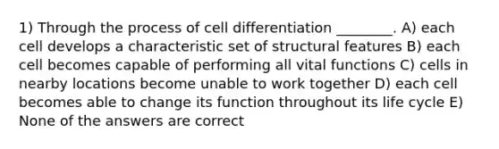 1) Through the process of cell differentiation ________. A) each cell develops a characteristic set of structural features B) each cell becomes capable of performing all vital functions C) cells in nearby locations become unable to work together D) each cell becomes able to change its function throughout its life cycle E) None of the answers are correct