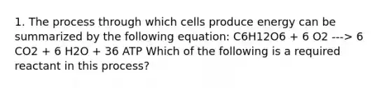 1. The process through which cells produce energy can be summarized by the following equation: C6H12O6 + 6 O2 ---> 6 CO2 + 6 H2O + 36 ATP Which of the following is a required reactant in this process?