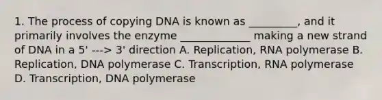 1. The process of copying DNA is known as _________, and it primarily involves the enzyme _____________ making a new strand of DNA in a 5' ---> 3' direction A. Replication, RNA polymerase B. Replication, DNA polymerase C. Transcription, RNA polymerase D. Transcription, DNA polymerase