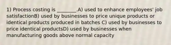 1) Process costing is ________.A) used to enhance employees' job satisfactionB) used by businesses to price unique products or identical products produced in batches C) used by businesses to price identical productsD) used by businesses when manufacturing goods above normal capacity