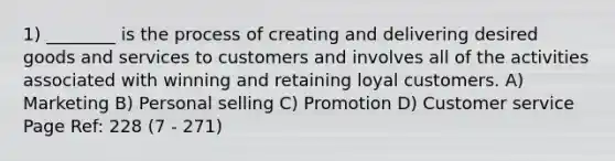 1) ________ is the process of creating and delivering desired goods and services to customers and involves all of the activities associated with winning and retaining loyal customers. A) Marketing B) Personal selling C) Promotion D) Customer service Page Ref: 228 (7 - 271)