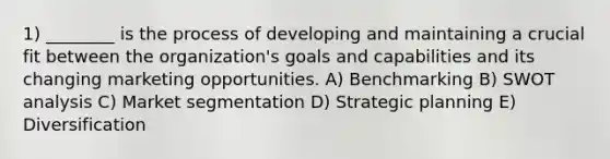 1) ________ is the process of developing and maintaining a crucial fit between the organization's goals and capabilities and its changing marketing opportunities. A) Benchmarking B) SWOT analysis C) Market segmentation D) Strategic planning E) Diversification