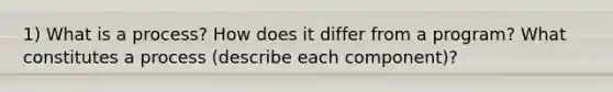 1) What is a process? How does it differ from a program? What constitutes a process (describe each component)?