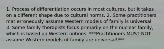 1. Process of differentiation occurs in most cultures, but it takes on a different shape due to cultural norms. 2. Some practitioners mat erroneously assume Western models of family is universal. 3. Some family therapists focus primarily on the nuclear family, which is based on Western notions. ***Practitioners MUST NOT assume Western models of family are universal!***