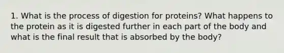 1. What is the process of digestion for proteins? What happens to the protein as it is digested further in each part of the body and what is the final result that is absorbed by the body?