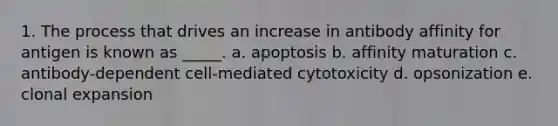 1. The process that drives an increase in antibody affinity for antigen is known as _____. a. apoptosis b. affinity maturation c. antibody-dependent cell-mediated cytotoxicity d. opsonization e. clonal expansion