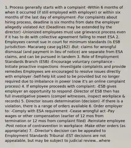 1. Process generally starts with a complaint -Within 6 months of when it occurred (if still employed with employer) or within six months of the last day of employment -For complaints about hiring process, deadline is six months from date the employer allegedly violated Act (Deadlines may be extended by the director) -Unionized employees must use grievance process even if it has to do with collective agreement failing to meet ESA 2. Employees cannot sue in court for minimum standards (is ESB jurisdiction- Macaraeg case pg162) -But: claims for wrongful dismissal (and payment in lieu of notice) are separate from ESA claims, and can be pursued in tandem 3. Role of Employment Standards Branch (ESB) -Encourage voluntary compliance -Initiate proactive inspections -Investigate complaints and provide remedies Employees are encouraged to resolve issues directly with employer -Self-help kit used to be provided but no longer required due to imbalance in power (now it's an online complaint process) 4. If employee proceeds with complaint: -ESB gives employer an opportunity to respond -Director of ESB then has full investigative powers (compel witnesses, inspect workplace & records) 5. Director issues determination (decision) -If there is a violation, there is a range of orders available 6. Order employer to: -Comply with ESA requirement -Cease wrongful act -Pay wages or other compensation (earlier of 12 mos from termination or 12 mos from complaint filed) -Reinstate employee -Post notice of contravention in workplace -Make other orders (as appropriate) 7. -Director's decision can be appealed to Employment Standards Tribunal -EST decisions are not appealable, but may be subject to judicial review...where