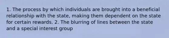 1. The process by which individuals are brought into a beneficial relationship with the state, making them dependent on the state for certain rewards. 2. The blurring of lines between the state and a special interest group