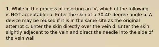 1. While in the process of inserting an IV, which of the following is NOT acceptable: a. Enter the skin at a 30-40-degree angle b. A device may be reused if it is in the same site as the original attempt c. Enter the skin directly over the vein d. Enter the skin slightly adjacent to the vein and direct the needle into the side of the vein wall