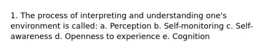 1. The process of interpreting and understanding one's environment is called: a. Perception b. Self-monitoring c. Self-awareness d. Openness to experience e. Cognition