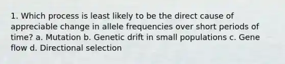 1. Which process is least likely to be the direct cause of appreciable change in allele frequencies over short periods of time? a. Mutation b. Genetic drift in small populations c. Gene flow d. Directional selection