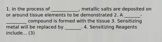 1. In the process of ____________, metallic salts are deposited on or around tissue elements to be demonstrated 2. A _______-_________ compound is formed with the tissue 3. Sensitizing metal will be replaced by _______. 4. Sensitizing Reagents include... (3)