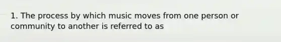 1. The process by which music moves from one person or community to another is referred to as