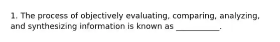 1. The process of objectively evaluating, comparing, analyzing, and synthesizing information is known as ___________.