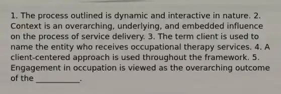 1. The process outlined is dynamic and interactive in nature. 2. Context is an overarching, underlying, and embedded influence on the process of service delivery. 3. The term client is used to name the entity who receives occupational therapy services. 4. A client-centered approach is used throughout the framework. 5. Engagement in occupation is viewed as the overarching outcome of the ___________.