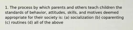 1. The process by which parents and others teach children the standards of behavior, attitudes, skills, and motives deemed appropriate for their society is: (a) socialization (b) coparenting (c) routines (d) all of the above