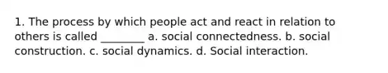 1. The process by which people act and react in relation to others is called ________ a. social connectedness. b. social construction. c. social dynamics. d. Social interaction.