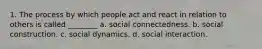 1. The process by which people act and react in relation to others is called ________ a. social connectedness. b. social construction. c. social dynamics. d. social interaction.