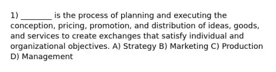 1) ________ is the process of planning and executing the conception, pricing, promotion, and distribution of ideas, goods, and services to create exchanges that satisfy individual and organizational objectives. A) Strategy B) Marketing C) Production D) Management