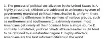 1. The process of political socialization in the United States is A. highly structured; children are subjected to an intense system of government-mandated political indoctrination B. uniform; there are almost no differences in the opinions of various groups, such as northerners and southerners C. extremely narrow; most Americans get nearly all their opinions from a single source D. normally cumulative; political beliefs attained earlier in life tend to be retained to a substantial degree E. highly effective; Americans are the best informed citizens in the world