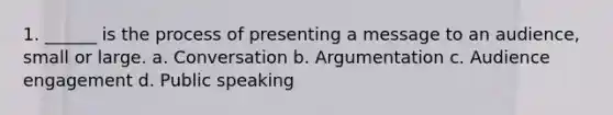 1. ______ is the process of presenting a message to an audience, small or large. a. Conversation b. Argumentation c. Audience engagement d. Public speaking