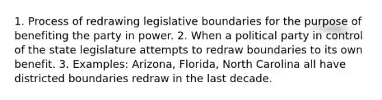 1. Process of redrawing legislative boundaries for the purpose of benefiting the party in power. 2. When a political party in control of the state legislature attempts to redraw boundaries to its own benefit. 3. Examples: Arizona, Florida, North Carolina all have districted boundaries redraw in the last decade.