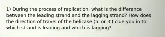 1) During the process of replication, what is the difference between the leading strand and the lagging strand? How does the direction of travel of the helicase (5' or 3') clue you in to which strand is leading and which is lagging?