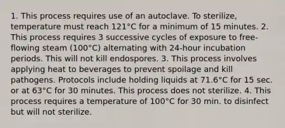 1. This process requires use of an autoclave. To sterilize, temperature must reach 121°C for a minimum of 15 minutes. 2. This process requires 3 successive cycles of exposure to free-flowing steam (100°C) alternating with 24-hour incubation periods. This will not kill endospores. 3. This process involves applying heat to beverages to prevent spoilage and kill pathogens. Protocols include holding liquids at 71.6°C for 15 sec. or at 63°C for 30 minutes. This process does not sterilize. 4. This process requires a temperature of 100°C for 30 min. to disinfect but will not sterilize.