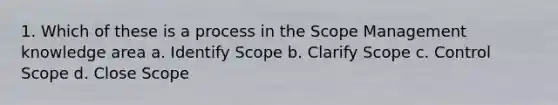 1. Which of these is a process in the Scope Management knowledge area a. Identify Scope b. Clarify Scope c. Control Scope d. Close Scope