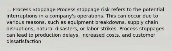 1. Process Stoppage Process stoppage risk refers to the potential interruptions in a company's operations. This can occur due to various reasons, such as equipment breakdowns, supply chain disruptions, natural disasters, or labor strikes. Process stoppages can lead to production delays, increased costs, and customer dissatisfaction