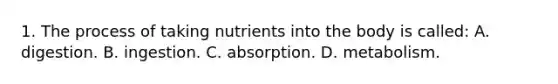 1. The process of taking nutrients into the body is called: A. digestion. B. ingestion. C. absorption. D. metabolism.