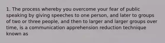 1. The process whereby you overcome your fear of public speaking by giving speeches to one person, and later to groups of two or three people, and then to larger and larger groups over time, is a communication apprehension reduction technique known as