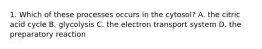 1. Which of these processes occurs in the cytosol? A. the citric acid cycle B. glycolysis C. the electron transport system D. the preparatory reaction