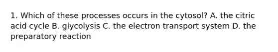 1. Which of these processes occurs in the cytosol? A. the citric acid cycle B. glycolysis C. the <a href='https://www.questionai.com/knowledge/kbvjAonm6A-electron-transport-system' class='anchor-knowledge'>electron transport system</a> D. the preparatory reaction