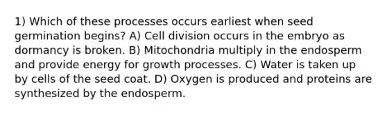 1) Which of these processes occurs earliest when seed germination begins? A) Cell division occurs in the embryo as dormancy is broken. B) Mitochondria multiply in the endosperm and provide energy for growth processes. C) Water is taken up by cells of the seed coat. D) Oxygen is produced and proteins are synthesized by the endosperm.