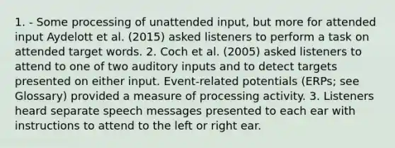 1. - Some processing of unattended input, but more for attended input Aydelott et al. (2015) asked listeners to perform a task on attended target words. 2. Coch et al. (2005) asked listeners to attend to one of two auditory inputs and to detect targets presented on either input. Event-related potentials (ERPs; see Glossary) provided a measure of processing activity. 3. Listeners heard separate speech messages presented to each ear with instructions to attend to the left or right ear.