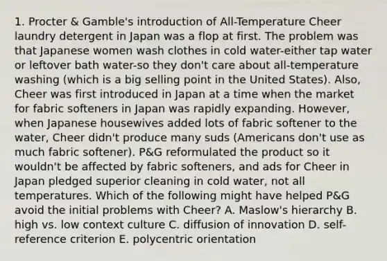 1. Procter & Gamble's introduction of All-Temperature Cheer laundry detergent in Japan was a flop at first. The problem was that Japanese women wash clothes in cold water-either tap water or leftover bath water-so they don't care about all-temperature washing (which is a big selling point in the United States). Also, Cheer was first introduced in Japan at a time when the market for fabric softeners in Japan was rapidly expanding. However, when Japanese housewives added lots of fabric softener to the water, Cheer didn't produce many suds (Americans don't use as much fabric softener). P&G reformulated the product so it wouldn't be affected by fabric softeners, and ads for Cheer in Japan pledged superior cleaning in cold water, not all temperatures. Which of the following might have helped P&G avoid the initial problems with Cheer? A. Maslow's hierarchy B. high vs. low context culture C. diffusion of innovation D. self-reference criterion E. polycentric orientation