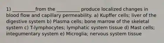 1) __________from the __________ produce localized changes in blood flow and capillary permeability. a) Kupffer cells; liver of the digestive system b) Plasma cells; bone marrow of the skeletal system c) T-lymphocytes; lymphatic system tissue d) Mast cells; integumentary system e) Microglia; nervous system tissue