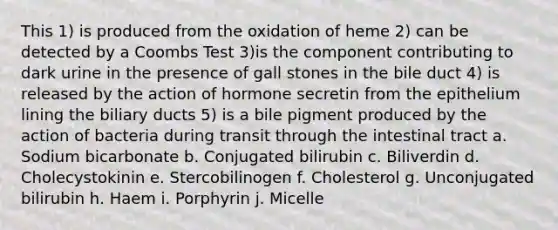 This 1) is produced from the oxidation of heme 2) can be detected by a Coombs Test 3)is the component contributing to dark urine in the presence of gall stones in the bile duct 4) is released by the action of hormone secretin from the epithelium lining the biliary ducts 5) is a bile pigment produced by the action of bacteria during transit through the intestinal tract a. Sodium bicarbonate b. Conjugated bilirubin c. Biliverdin d. Cholecystokinin e. Stercobilinogen f. Cholesterol g. Unconjugated bilirubin h. Haem i. Porphyrin j. Micelle